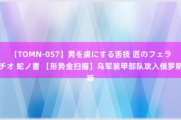 【TOMN-057】男を虜にする舌技 匠のフェラチオ 蛇ノ書 【形势金扫描】乌军装甲部队攻入俄罗斯