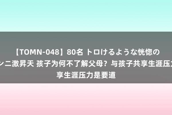 【TOMN-048】80名 トロけるような恍惚の表情 クンニ激昇天 孩子为何不了解父母？与孩子共享生涯压力是要道