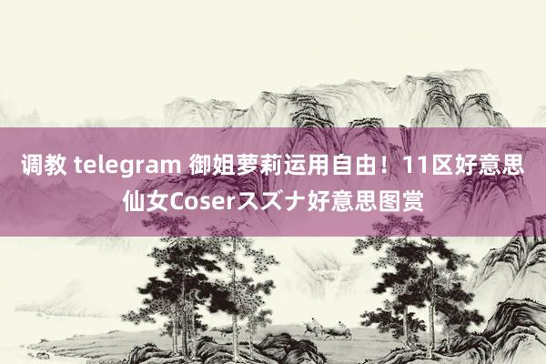 调教 telegram 御姐萝莉运用自由！11区好意思仙女Coserスズナ好意思图赏