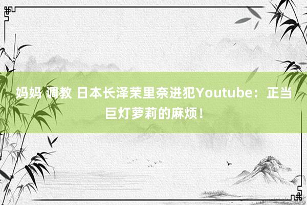 妈妈 调教 日本长泽茉里奈进犯Youtube：正当巨灯萝莉的麻烦！