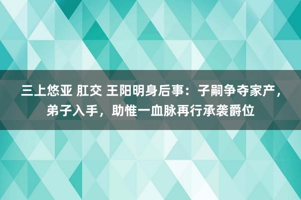 三上悠亚 肛交 王阳明身后事：子嗣争夺家产，弟子入手，助惟一血脉再行承袭爵位