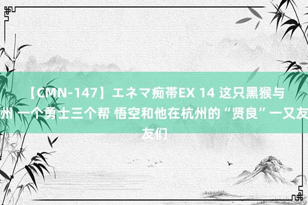 【CMN-147】エネマ痴帯EX 14 这只黑猴与杭州 一个勇士三个帮 悟空和他在杭州的“贤良”一又友们