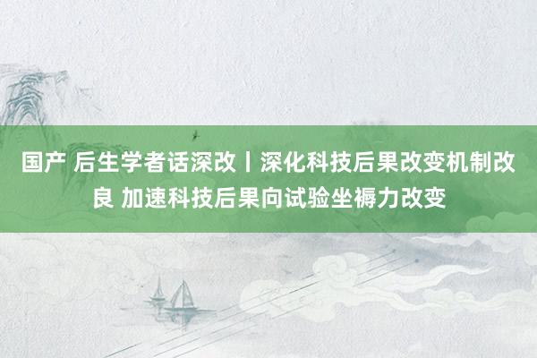 国产 后生学者话深改丨深化科技后果改变机制改良 加速科技后果向试验坐褥力改变