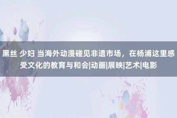 黑丝 少妇 当海外动漫碰见非遗市场，在杨浦这里感受文化的教育与和会|动画|展映|艺术|电影