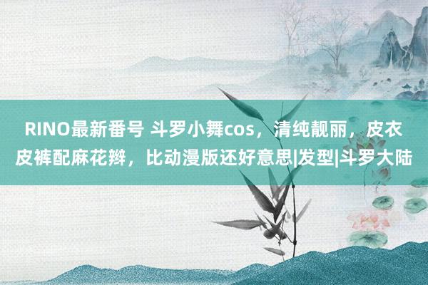 RINO最新番号 斗罗小舞cos，清纯靓丽，皮衣皮裤配麻花辫，比动漫版还好意思|发型|斗罗大陆