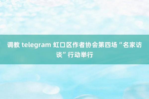 调教 telegram 虹口区作者协会第四场“名家访谈”行动举行