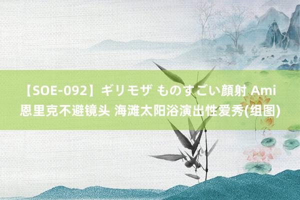 【SOE-092】ギリモザ ものすごい顔射 Ami 恩里克不避镜头 海滩太阳浴演出性爱秀(组图)