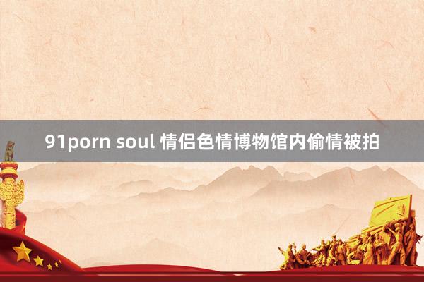 91porn soul 情侣色情博物馆内偷情被拍