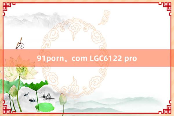 91porn。com LGC6122 pro