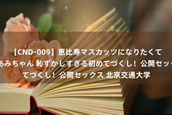 【CND-009】恵比寿マスカッツになりたくてAVデビューしたあみちゃん 恥ずかしすぎる初めてづくし！公開セックス 北京交通大学