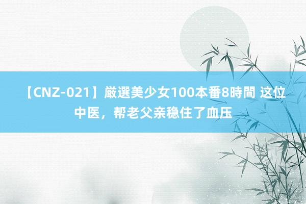 【CNZ-021】厳選美少女100本番8時間 这位中医，帮老父亲稳住了血压