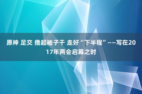 原神 足交 撸起袖子干 走好“下半程”——写在2017年两会启幕之时