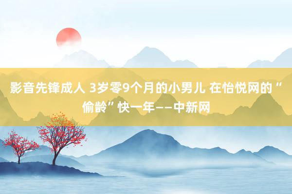 影音先锋成人 3岁零9个月的小男儿 在怡悦网的“偷龄”快一年——中新网