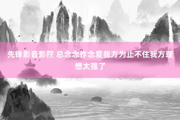 先锋影音影院 总念念作念爱我方为止不住我方理想太强了