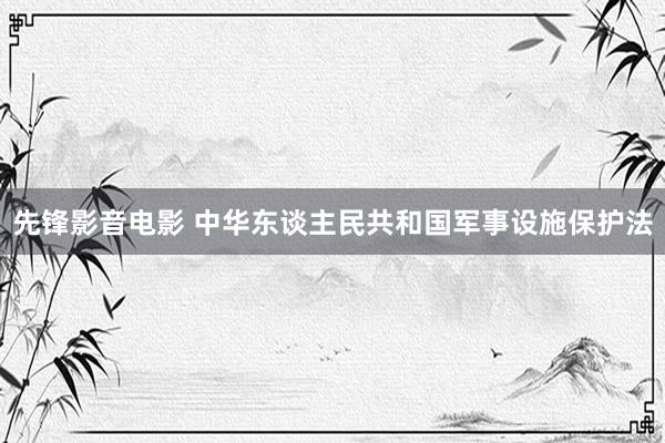 先锋影音电影 中华东谈主民共和国军事设施保护法