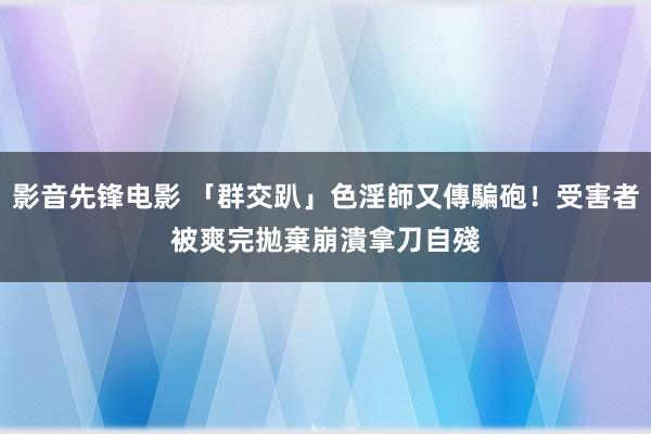 影音先锋电影 「群交趴」色淫師又傳騙砲！受害者被爽完拋棄　崩潰拿刀自殘