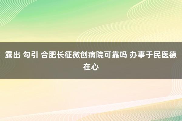 露出 勾引 合肥长征微创病院可靠吗 办事于民医德在心