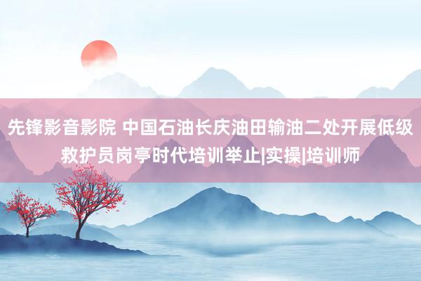 先锋影音影院 中国石油长庆油田输油二处开展低级救护员岗亭时代培训举止|实操|培训师