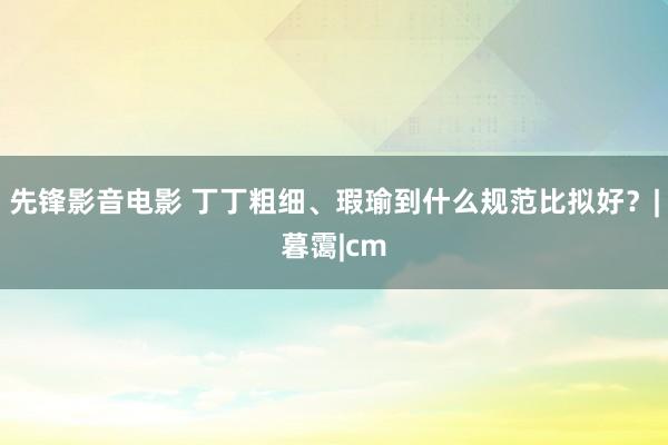 先锋影音电影 丁丁粗细、瑕瑜到什么规范比拟好？|暮霭|cm