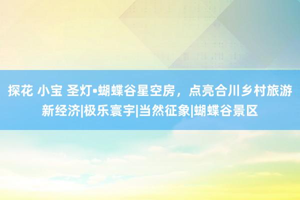 探花 小宝 圣灯•蝴蝶谷星空房，点亮合川乡村旅游新经济|极乐寰宇|当然征象|蝴蝶谷景区