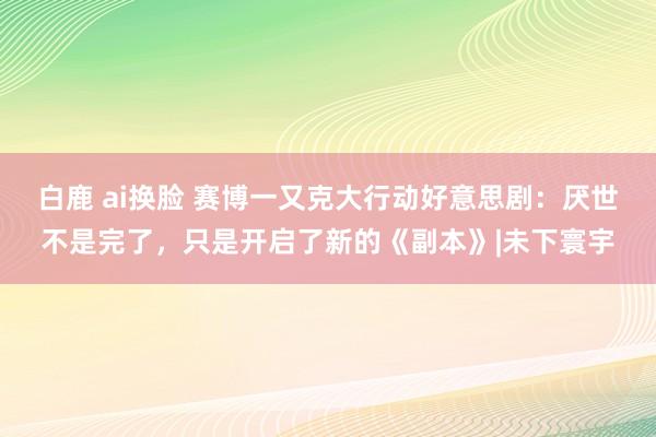 白鹿 ai换脸 赛博一又克大行动好意思剧：厌世不是完了，只是开启了新的《副本》|未下寰宇