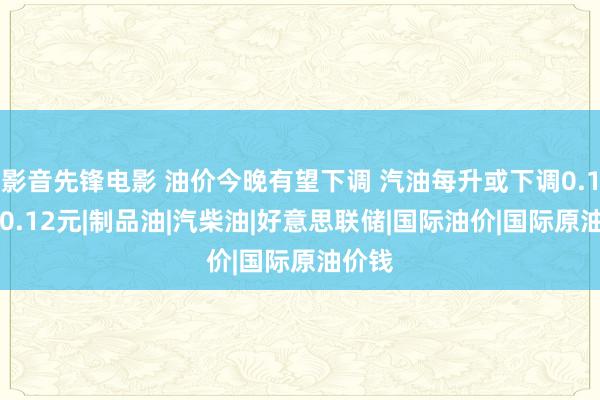 影音先锋电影 油价今晚有望下调 汽油每升或下调0.11元/0.12元|制品油|汽柴油|好意思联储|国际油价|国际原油价钱