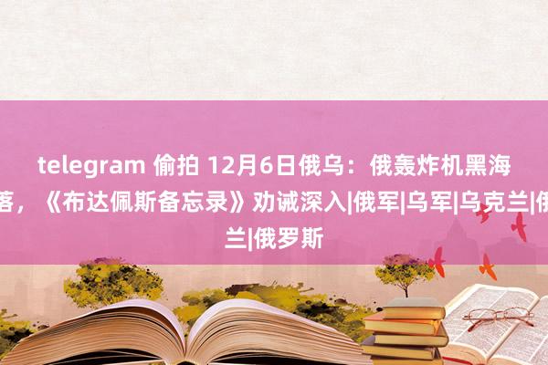 telegram 偷拍 12月6日俄乌：俄轰炸机黑海被击落，《布达佩斯备忘录》劝诫深入|俄军|乌军|乌克兰|俄罗斯