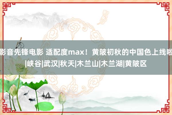 影音先锋电影 适配度max！黄陂初秋的中国色上线啦|峡谷|武汉|秋天|木兰山|木兰湖|黄陂区