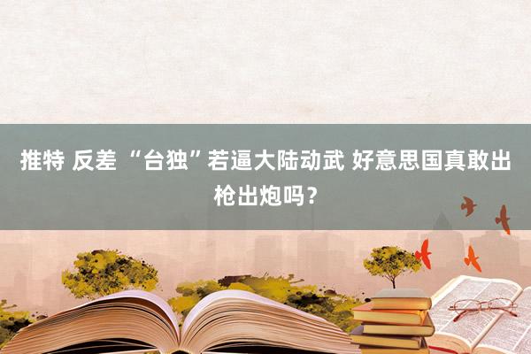 推特 反差 “台独”若逼大陆动武 好意思国真敢出枪出炮吗？