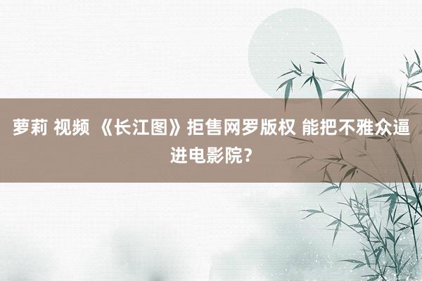 萝莉 视频 《长江图》拒售网罗版权 能把不雅众逼进电影院？