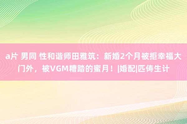 a片 男同 性和谐师田雅筑：新婚2个月被拒幸福大门外，被VGM糟踏的蜜月！|婚配|匹俦生计