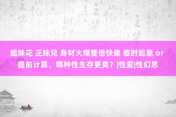 姐妹花 正妹兒 身材火爆雙倍快樂 临时起意 or 提前计算，哪种性生存更爽？|性爱|性幻思