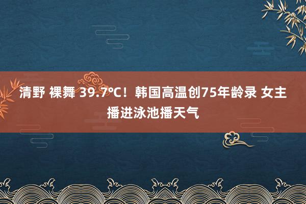 清野 裸舞 39.7℃！韩国高温创75年龄录 女主播进泳池播天气