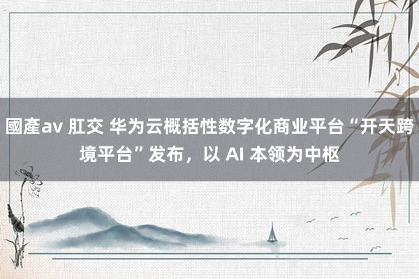 國產av 肛交 华为云概括性数字化商业平台“开天跨境平台”发布，以 AI 本领为中枢