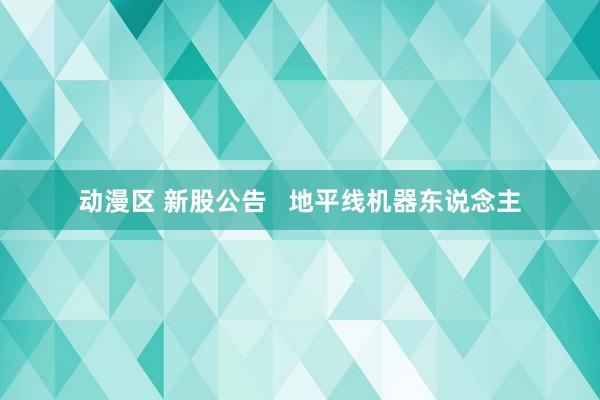 动漫区 新股公告   地平线机器东说念主