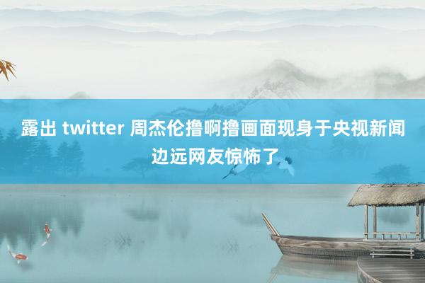 露出 twitter 周杰伦撸啊撸画面现身于央视新闻 边远网友惊怖了