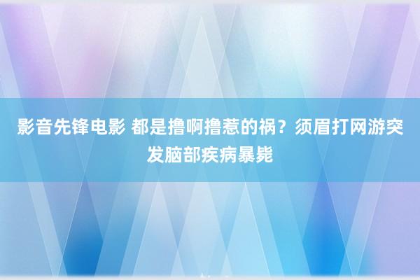 影音先锋电影 都是撸啊撸惹的祸？须眉打网游突发脑部疾病暴毙