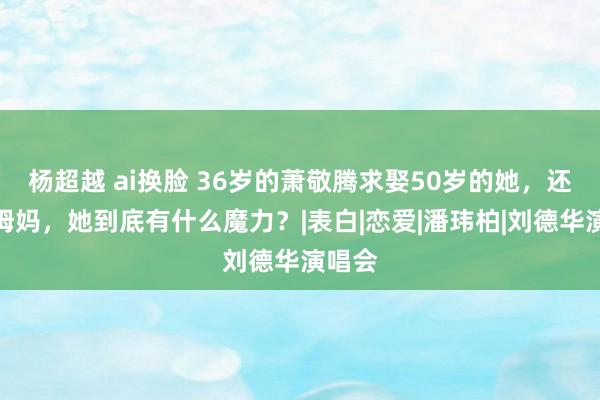 杨超越 ai换脸 36岁的萧敬腾求娶50岁的她，还喊她姆妈，她到底有什么魔力？|表白|恋爱|潘玮柏|刘德华演唱会