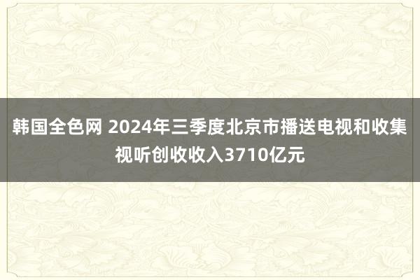 韩国全色网 2024年三季度北京市播送电视和收集视听创收收入3710亿元