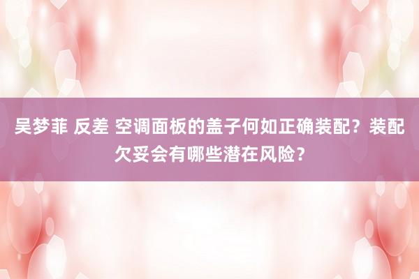 吴梦菲 反差 空调面板的盖子何如正确装配？装配欠妥会有哪些潜在风险？