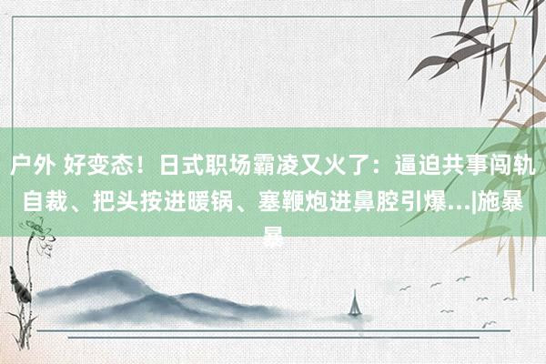 户外 好变态！日式职场霸凌又火了：逼迫共事闯轨自裁、把头按进暖锅、塞鞭炮进鼻腔引爆...|施暴