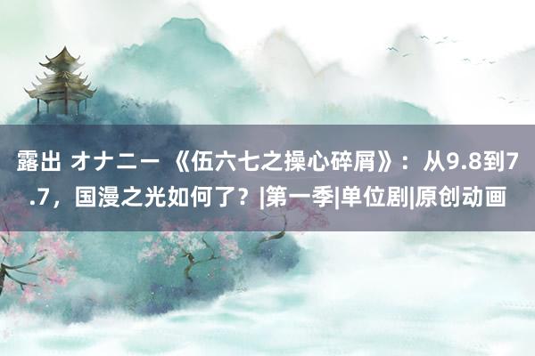 露出 オナニー 《伍六七之操心碎屑》：从9.8到7.7，国漫之光如何了？|第一季|单位剧|原创动画