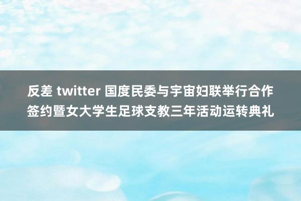 反差 twitter 国度民委与宇宙妇联举行合作签约暨女大学生足球支教三年活动运转典礼