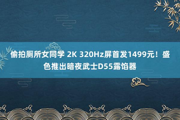 偷拍厕所女同学 2K 320Hz屏首发1499元！盛色推出暗夜武士D55露馅器