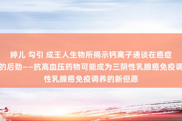 婷儿 勾引 成王人生物所揭示钙离子通谈在癌症免疫调养中的后劲——抗高血压药物可能成为三阴性乳腺癌免疫调养的新但愿