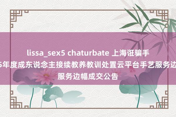 lissa_sex5 chaturbate 上海诳骗手艺大学2025年度成东说念主接续教养教训处置云平台手艺服务边幅成交公告