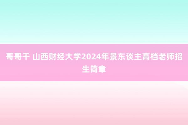 哥哥干 山西财经大学2024年景东谈主高档老师招生简章