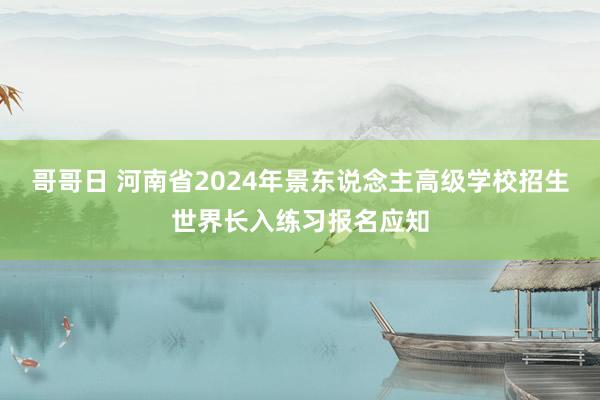 哥哥日 河南省2024年景东说念主高级学校招生世界长入练习报名应知