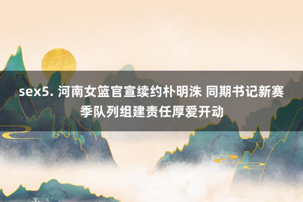 sex5. 河南女篮官宣续约朴明洙 同期书记新赛季队列组建责任厚爱开动