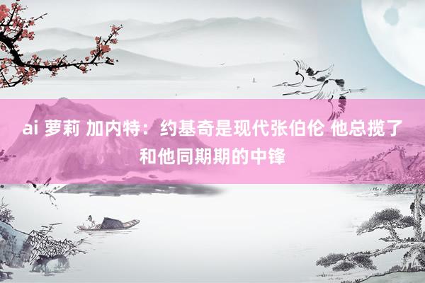 ai 萝莉 加内特：约基奇是现代张伯伦 他总揽了和他同期期的中锋
